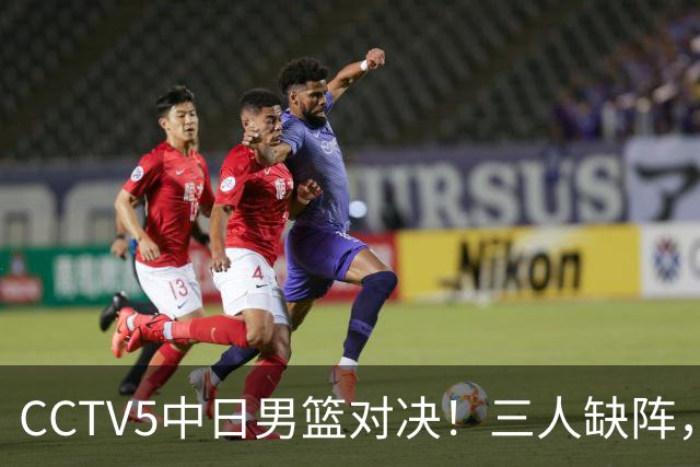 CCTV5中日男篮对决！三人缺阵，胡明轩挑重担，郭士强立下军令状